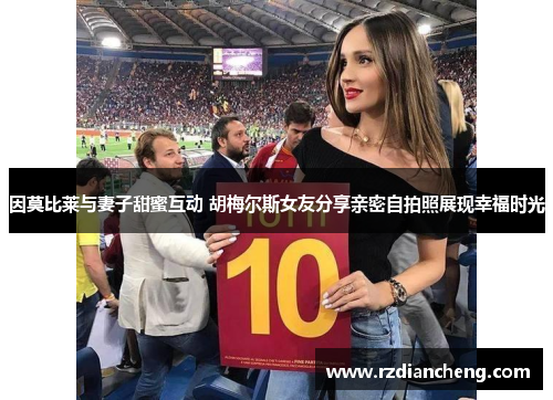 因莫比莱与妻子甜蜜互动 胡梅尔斯女友分享亲密自拍照展现幸福时光