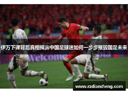 伊万下课背后真相揭露中国足球迷如何一步步摧毁国足未来