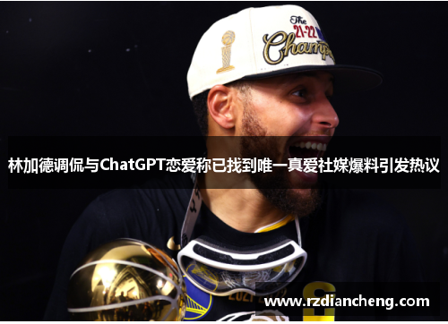林加德调侃与ChatGPT恋爱称已找到唯一真爱社媒爆料引发热议