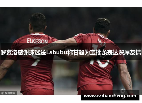 罗慕洛感谢球迷送Labubu称甘超为宝批龙表达深厚友情