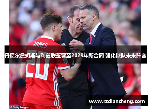 丹尼尔詹姆斯与利兹联签署至2029年新合同 强化球队未来阵容
